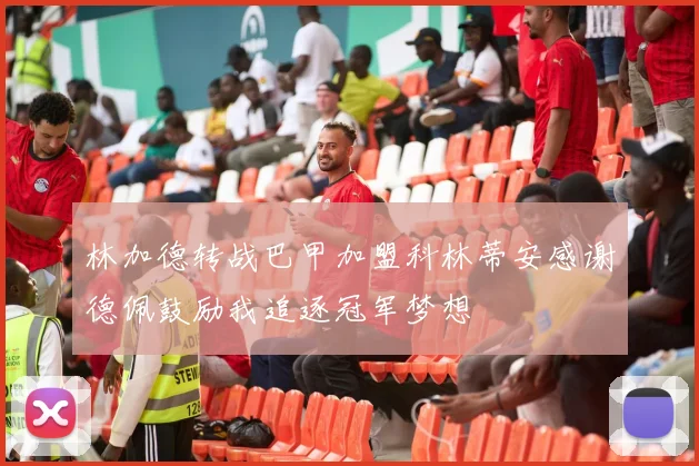 林加德转战巴甲加盟科林蒂安感谢德佩鼓励我追逐冠军梦想