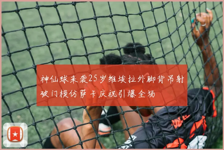神仙球来袭25岁维埃拉外脚背吊射破门模仿萨卡庆祝引爆全场
