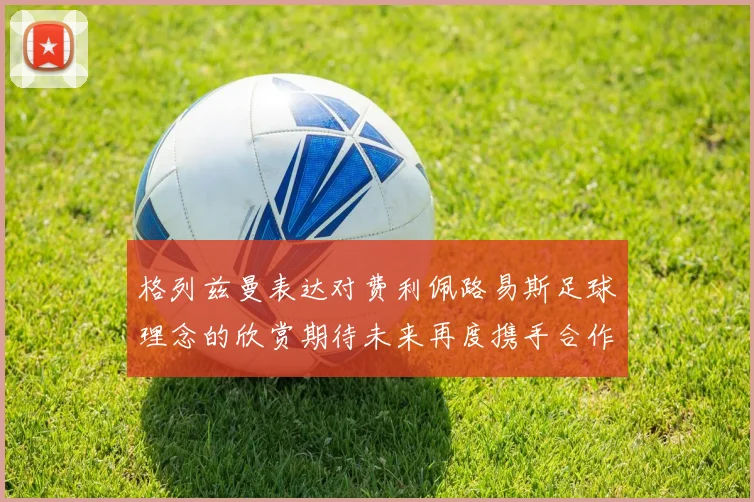 格列兹曼表达对费利佩路易斯足球理念的欣赏期待未来再度携手合作