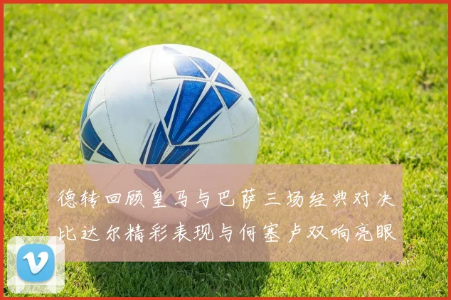 德转回顾皇马与巴萨三场经典对决比达尔精彩表现与何塞卢双响亮眼