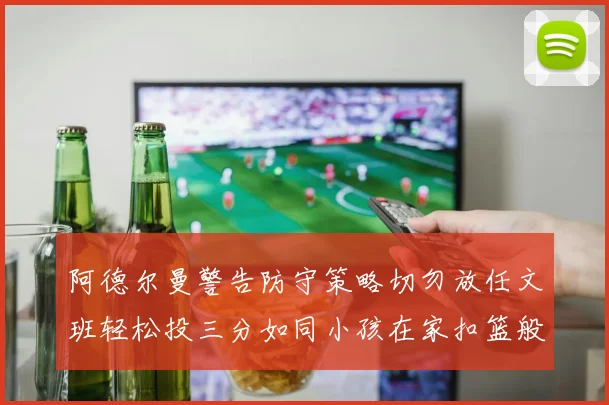 阿德尔曼警告防守策略切勿放任文班轻松投三分如同小孩在家扣篮般轻松