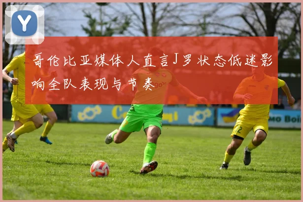哥伦比亚媒体人直言J罗状态低迷影响全队表现与节奏