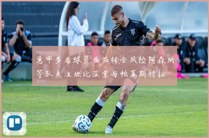 意甲多名球员面临转会风险阿森纳等队关注坎比亚索与帕莱斯特拉